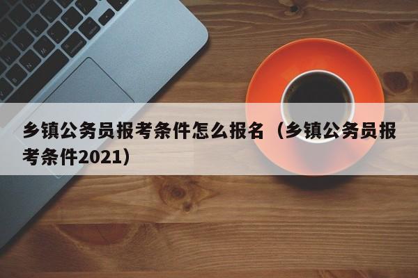 乡镇公务员报考条件怎么报名（乡镇公务员报考条件2021）