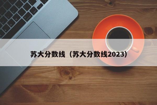 苏大分数线（苏大分数线2023）