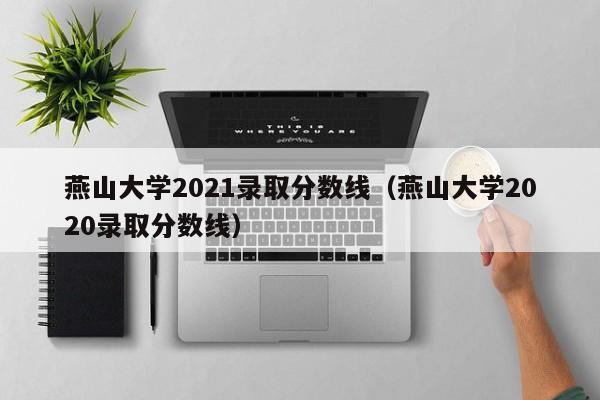 燕山大学2021录取分数线（燕山大学2020录取分数线）