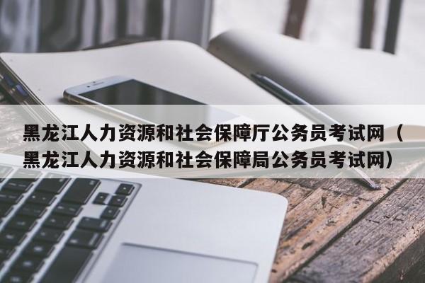 黑龙江人力资源和社会保障厅公务员考试网（黑龙江人力资源和社会保障局公务员考试网）