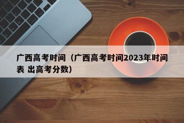 广西高考时间（广西高考时间2023年时间表 出高考分数）