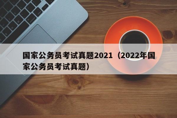 国家公务员考试真题2021（2022年国家公务员考试真题）