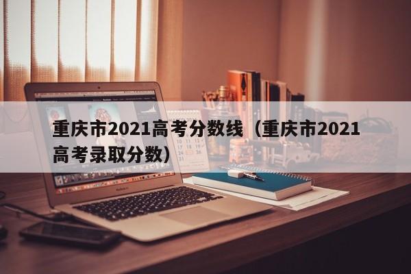 重庆市2021高考分数线（重庆市2021高考录取分数）