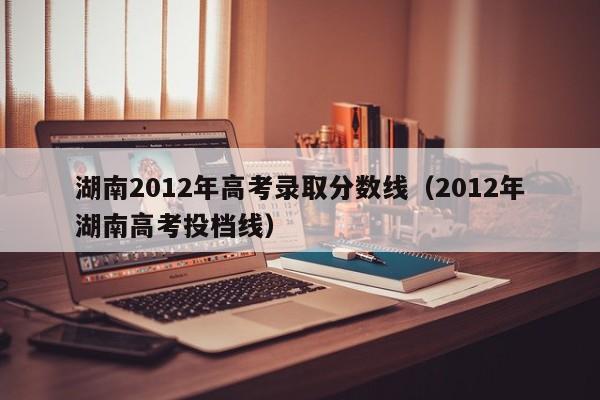 湖南2012年高考录取分数线（2012年湖南高考投档线）