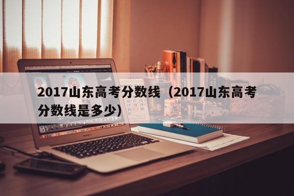 2017山东高考分数线（2017山东高考分数线是多少）