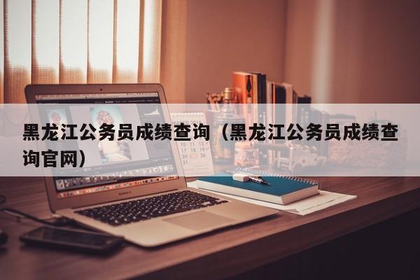 黑龙江公务员成绩查询（黑龙江公务员成绩查询官网）