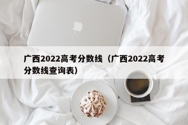 广西2022高考分数线（广西2022高考分数线查询表）