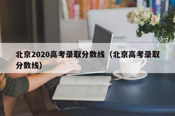 北京2020高考录取分数线（北京高考录取分数线）