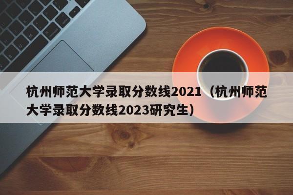 杭州师范大学录取分数线2021（杭州师范大学录取分数线2023研究生）