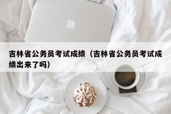 吉林省公务员考试成绩（吉林省公务员考试成绩出来了吗）