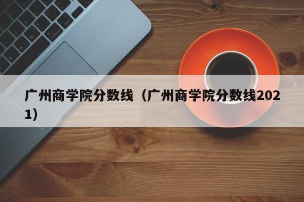 广州商学院分数线（广州商学院分数线2021）