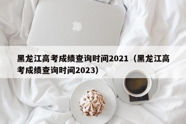 黑龙江高考成绩查询时间2021（黑龙江高考成绩查询时间2023）