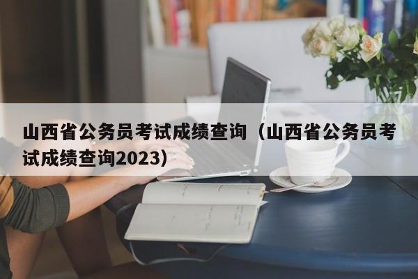 山西省公务员考试成绩查询（山西省公务员考试成绩查询2023）