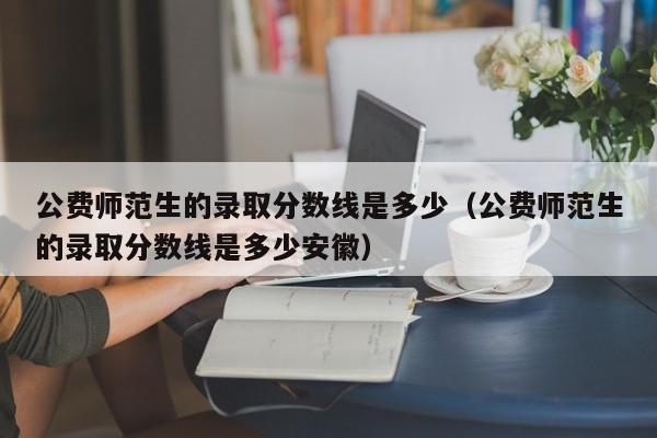 公费师范生的录取分数线是多少（公费师范生的录取分数线是多少安徽）