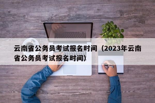 云南省公务员考试报名时间（2023年云南省公务员考试报名时间）