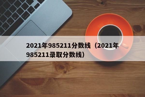 2021年985211分数线（2021年985211录取分数线）