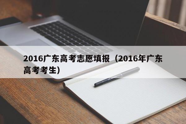 2016广东高考志愿填报（2016年广东高考考生）