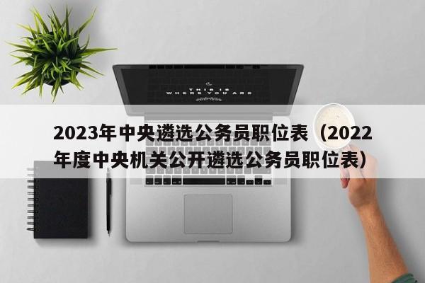 2023年中央遴选公务员职位表（2022年度中央机关公开遴选公务员职位表）