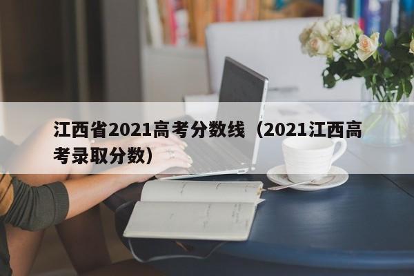 江西省2021高考分数线（2021江西高考录取分数）