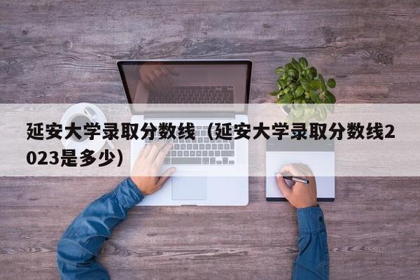 延安大学录取分数线（延安大学录取分数线2023是多少）