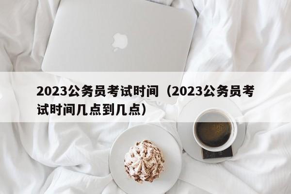 2023公务员考试时间（2023公务员考试时间几点到几点）