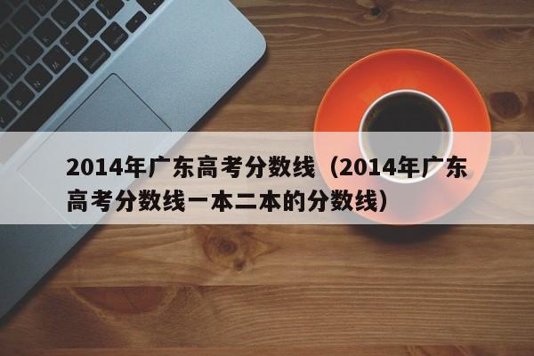 2014年广东高考分数线（2014年广东高考分数线一本二本的分数线）