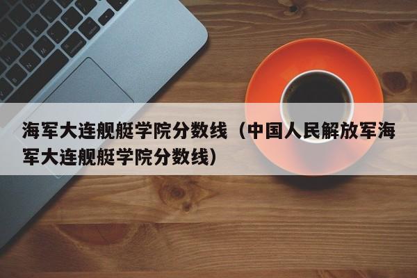 海军大连舰艇学院分数线（中国人民解放军海军大连舰艇学院分数线）