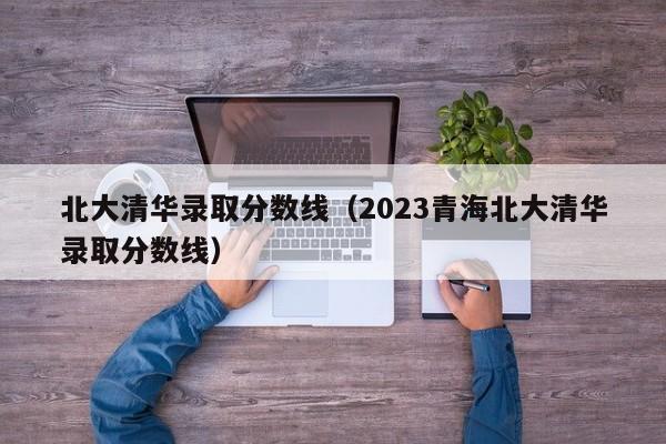 北大清华录取分数线（2023青海北大清华录取分数线）