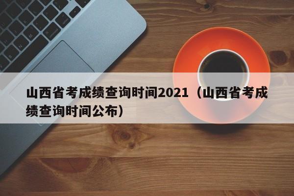 山西省考成绩查询时间2021（山西省考成绩查询时间公布）