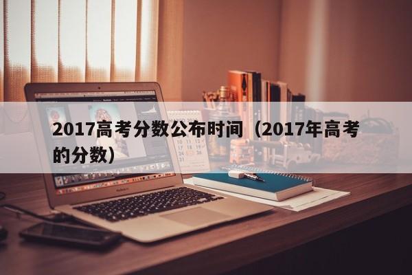 2017高考分数公布时间（2017年高考的分数）