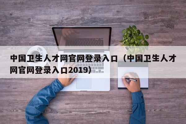 中国卫生人才网官网登录入口（中国卫生人才网官网登录入口2019）