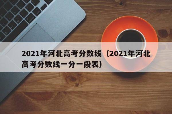 2021年河北高考分数线（2021年河北高考分数线一分一段表）