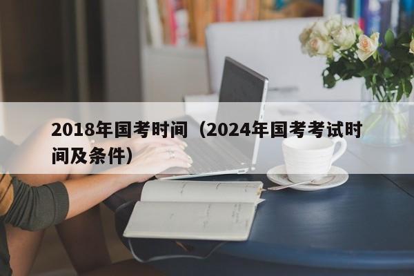 2018年国考时间（2024年国考考试时间及条件）