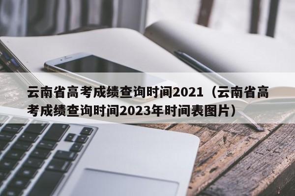 云南省高考成绩查询时间2021（云南省高考成绩查询时间2023年时间表图片）