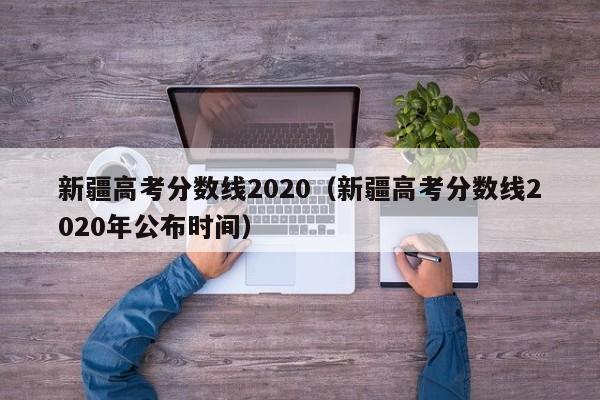 新疆高考分数线2020（新疆高考分数线2020年公布时间）