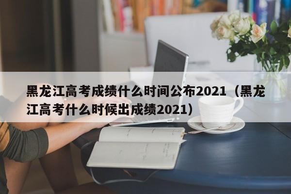 黑龙江高考成绩什么时间公布2021（黑龙江高考什么时候出成绩2021）