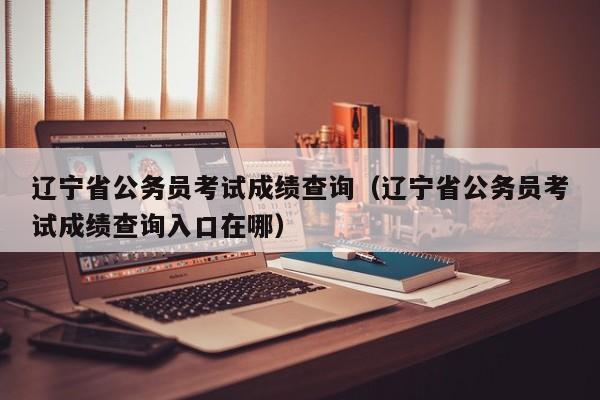 辽宁省公务员考试成绩查询（辽宁省公务员考试成绩查询入口在哪）