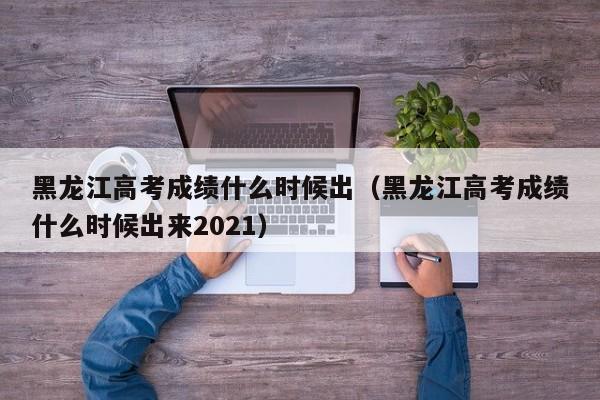 黑龙江高考成绩什么时候出（黑龙江高考成绩什么时候出来2021）