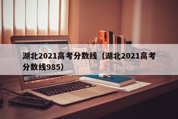 湖北2021高考分数线（湖北2021高考分数线985）