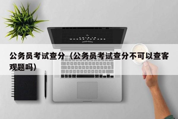 公务员考试查分（公务员考试查分不可以查客观题吗）