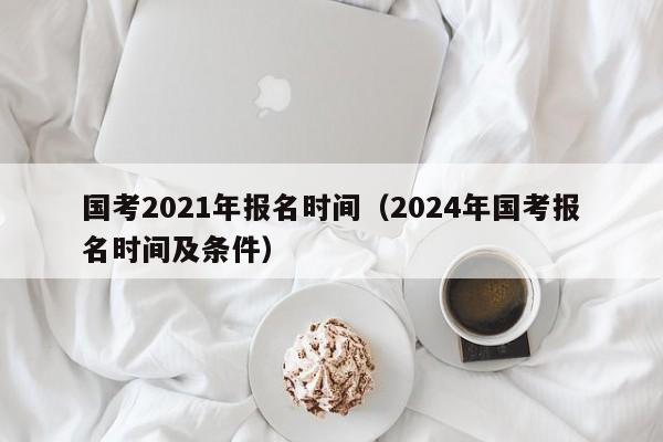 国考2021年报名时间（2024年国考报名时间及条件）