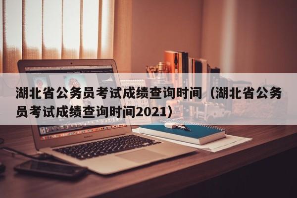 湖北省公务员考试成绩查询时间（湖北省公务员考试成绩查询时间2021）