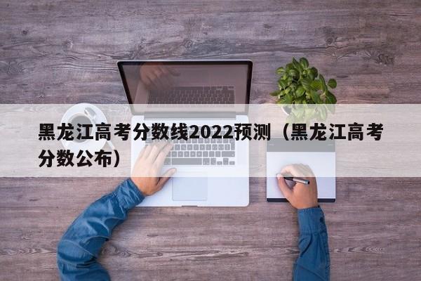 黑龙江高考分数线2022预测（黑龙江高考分数公布）