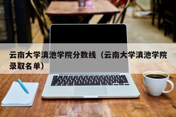 云南大学滇池学院分数线（云南大学滇池学院录取名单）