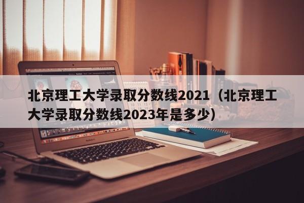 北京理工大学录取分数线2021（北京理工大学录取分数线2023年是多少）