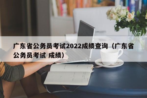 广东省公务员考试2022成绩查询（广东省公务员考试 成绩）