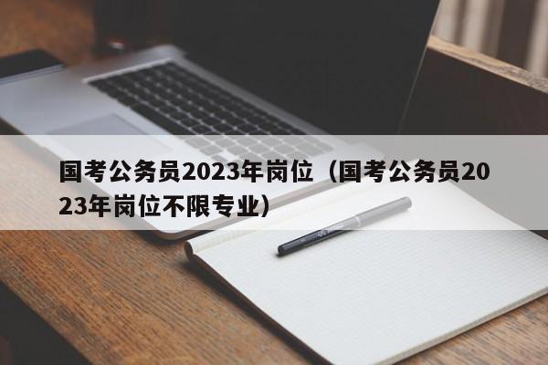 国考公务员2023年岗位（国考公务员2023年岗位不限专业）