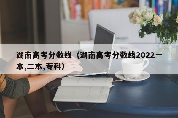 湖南高考分数线（湖南高考分数线2022一本,二本,专科）