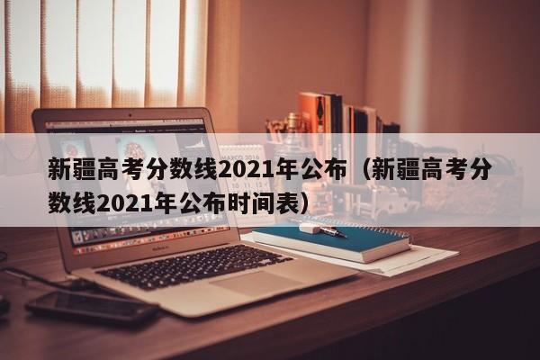 新疆高考分数线2021年公布（新疆高考分数线2021年公布时间表）