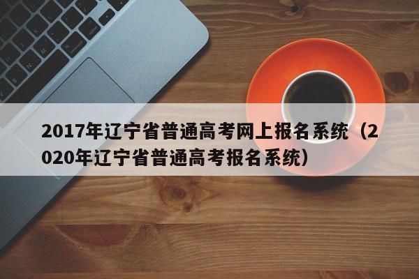 2017年辽宁省普通高考网上报名系统（2020年辽宁省普通高考报名系统）